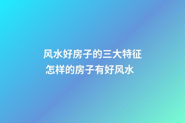 风水好房子的三大特征 怎样的房子有好风水